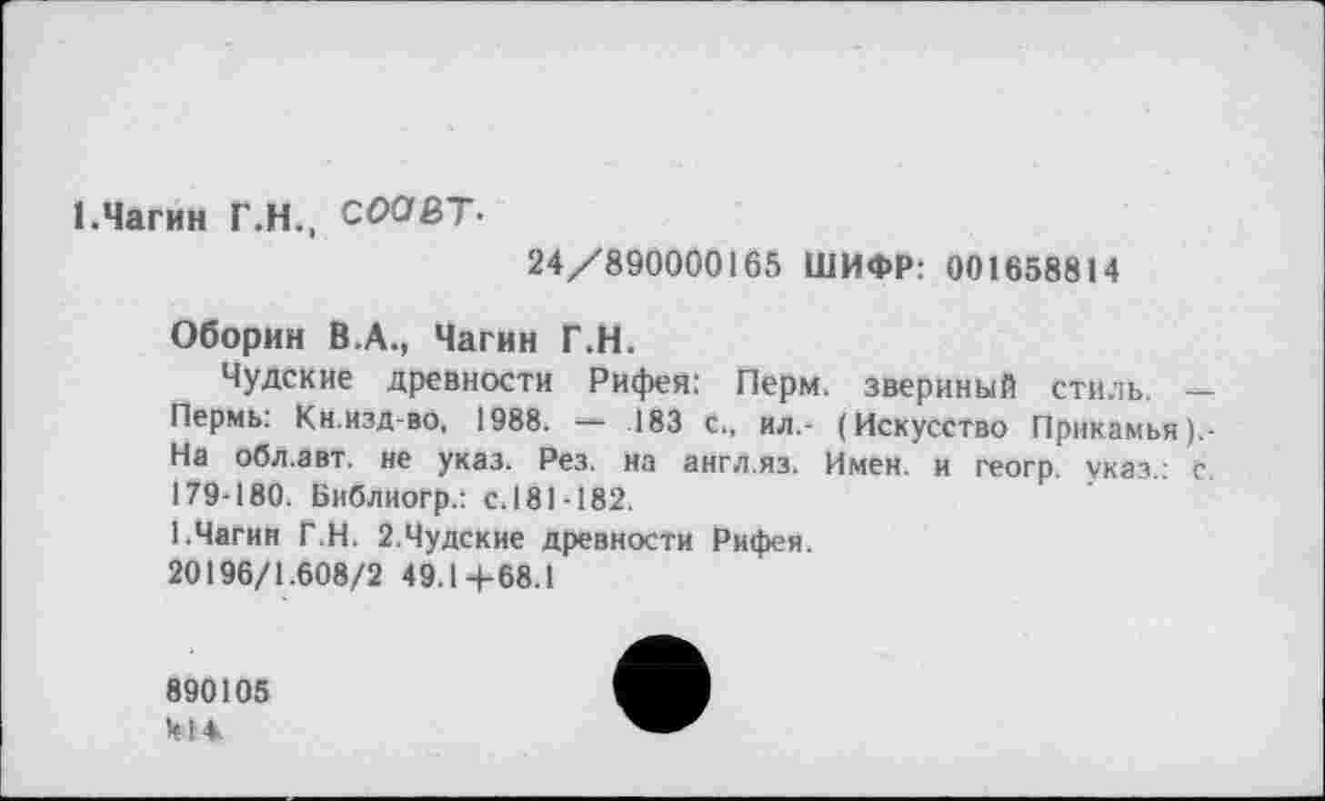 ﻿1.Чагин Г.Н., CĆ><7fiT«
24/890000165 ШИФР: 001658814
Оборин В.А., Чагин Г.Н.
Чудские древности Рифея: Перм, звериный стиль. — Пермь: Кн.изд-во, 1988. — .183 с., ил.- (Искусство Прикамья ).-На обл.авт. не указ. Рез. на англ.яз. Имен, и геогр. указ.: с. 179-180. Библиогр.: с. 181-182.
1.Чагин Г.Н. 2.Чудские древности Рифея.
20196/1.608/2 49.1+68.1
890105